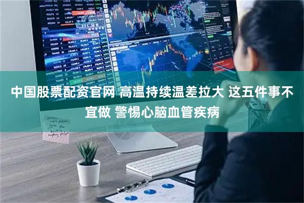 中国股票配资官网 高温持续温差拉大 这五件事不宜做 警惕心脑血管疾病