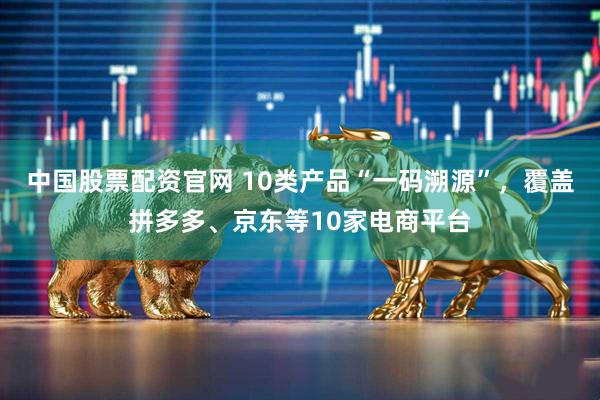 中国股票配资官网 10类产品“一码溯源”，覆盖拼多多、京东等10家电商平台