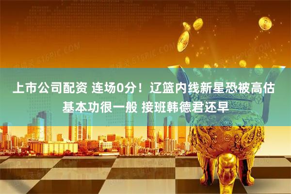 上市公司配资 连场0分！辽篮内线新星恐被高估 基本功很一般 接班韩德君还早