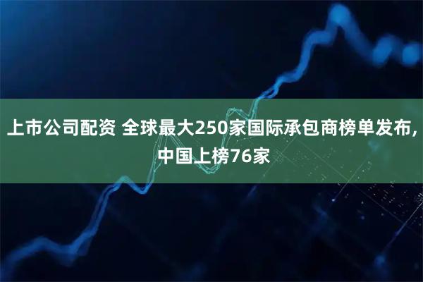 上市公司配资 全球最大250家国际承包商榜单发布, 中国上榜76家