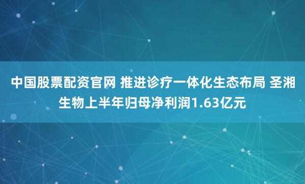 中国股票配资官网 推进诊疗一体化生态布局 圣湘生物上半年归母净利润1.63亿元