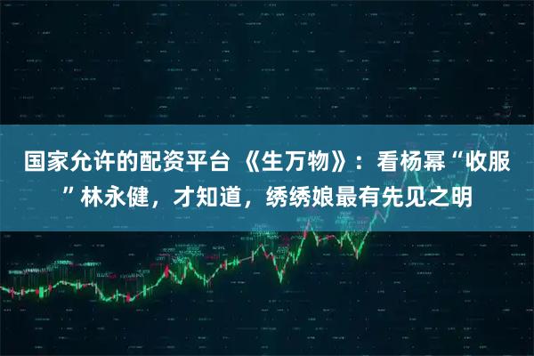 国家允许的配资平台 《生万物》:看杨幂“收服”林永健,才知道,绣绣娘最有先见之明