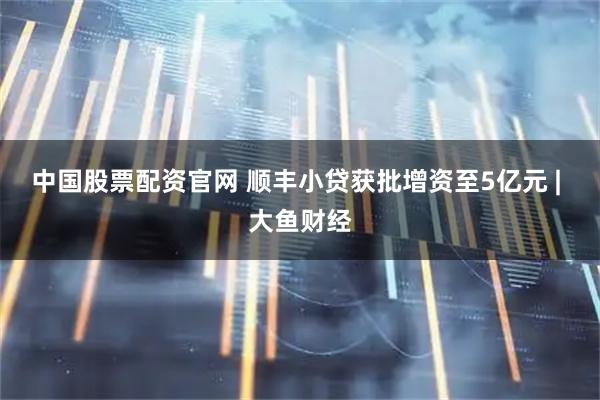中国股票配资官网 顺丰小贷获批增资至5亿元 | 大鱼财经