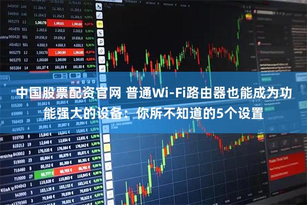 中国股票配资官网 普通Wi-Fi路由器也能成为功能强大的设备:你所不知道的5个设置