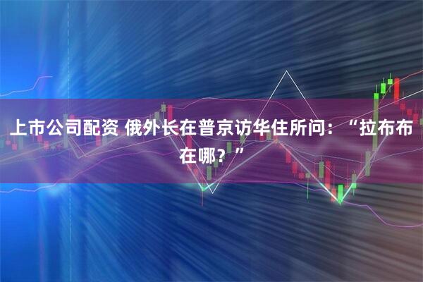 上市公司配资 俄外长在普京访华住所问：“拉布布在哪？”