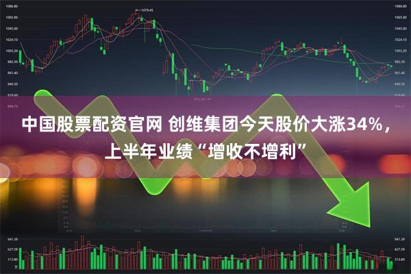 中国股票配资官网 创维集团今天股价大涨34%，上半年业绩“增收不增利”
