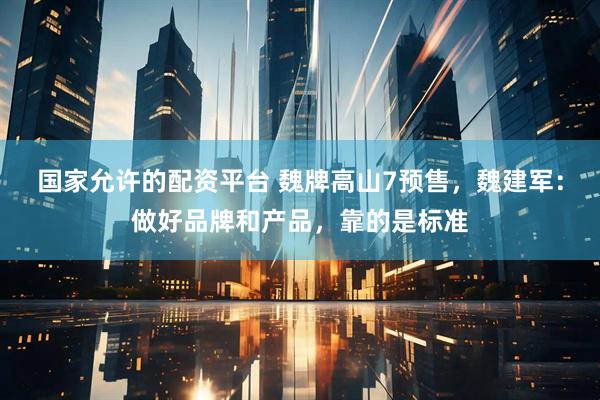 国家允许的配资平台 魏牌高山7预售,魏建军:做好品牌和产品,靠的是标准