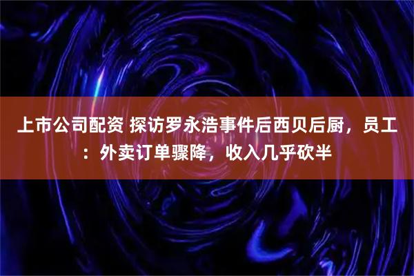上市公司配资 探访罗永浩事件后西贝后厨,员工:外卖订单骤降,收入几乎砍半