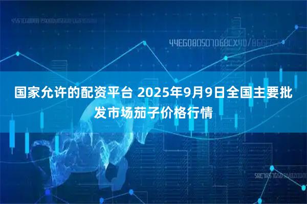 国家允许的配资平台 2025年9月9日全国主要批发市场茄子价格行情