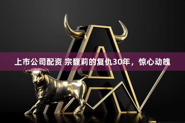 上市公司配资 宗馥莉的复仇30年，惊心动魄