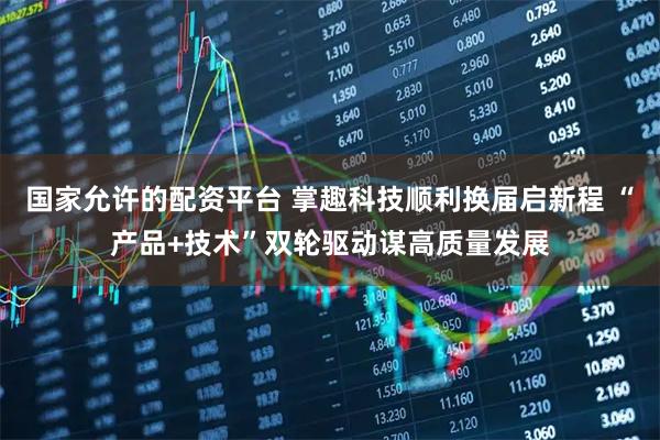 国家允许的配资平台 掌趣科技顺利换届启新程 “产品+技术”双轮驱动谋高质量发展