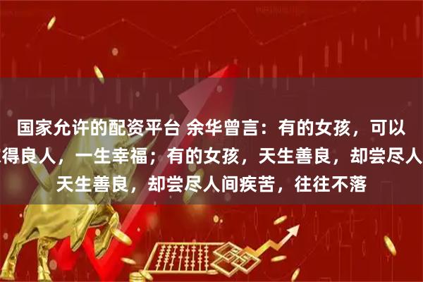 国家允许的配资平台 余华曾言:有的女孩,可以什么都不用做,嫁得良人,一生幸福;有的女孩,天生善良,却尝尽人间疾苦,往往不落