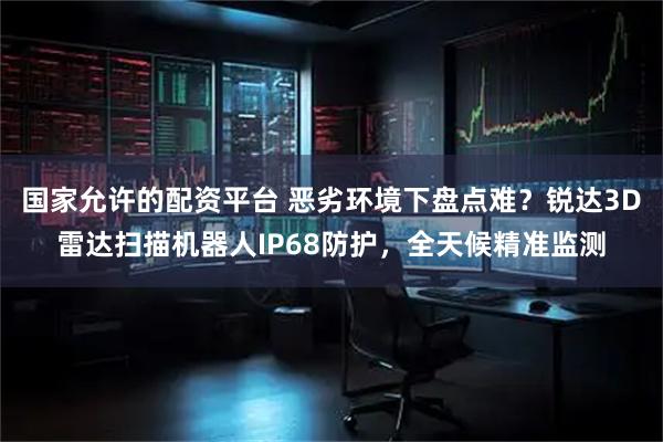 国家允许的配资平台 恶劣环境下盘点难?锐达3D雷达扫描机器人IP68防护,全天候精准监测