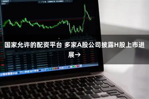 国家允许的配资平台 多家A股公司披露H股上市进展→