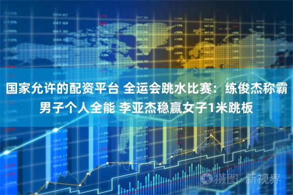 国家允许的配资平台 全运会跳水比赛：练俊杰称霸男子个人全能 李亚杰稳赢女子1米跳板