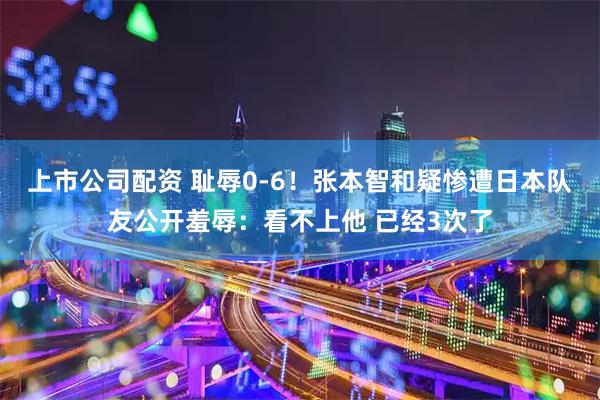 上市公司配资 耻辱0-6！张本智和疑惨遭日本队友公开羞辱：看不上他 已经3次了