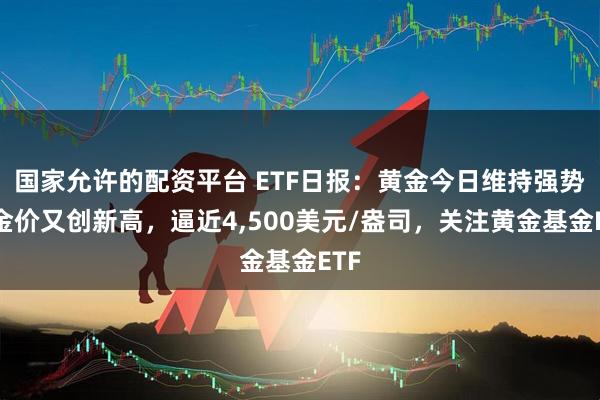 国家允许的配资平台 ETF日报：黄金今日维持强势，金价又创新高，逼近4,500美元/盎司，关注黄金基金ETF