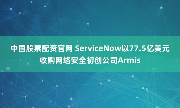 中国股票配资官网 ServiceNow以77.5亿美元收购网络安全初创公司Armis