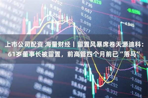 上市公司配资 海量财经丨留置风暴席卷天源迪科：61岁董事长被留置，前高管四个月前已“落马”