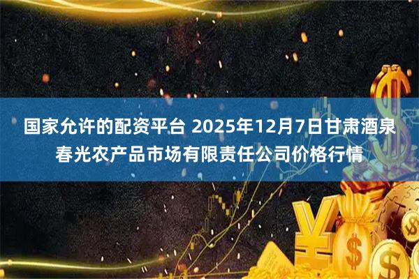 国家允许的配资平台 2025年12月7日甘肃酒泉春光农产品市场有限责任公司价格行情