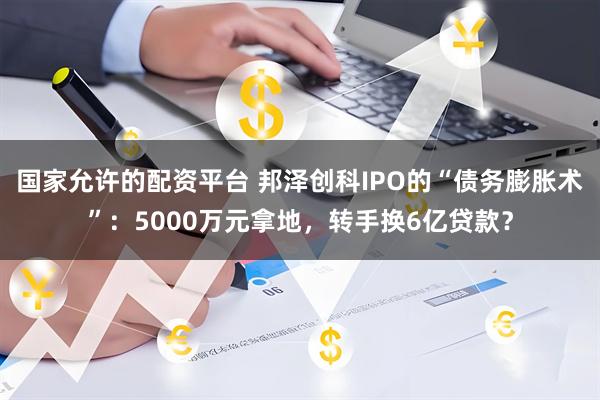 国家允许的配资平台 邦泽创科IPO的“债务膨胀术”：5000万元拿地，转手换6亿贷款？