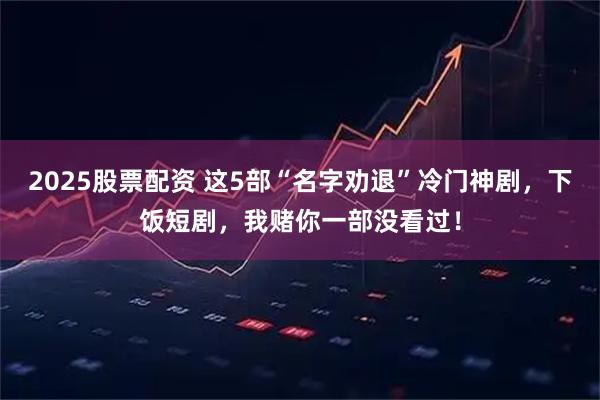 2025股票配资 这5部“名字劝退”冷门神剧，下饭短剧，我赌你一部没看过！