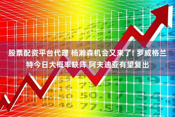 股票配资平台代理 杨瀚森机会又来了! 罗威格兰特今日大概率缺阵 阿夫迪亚有望复出