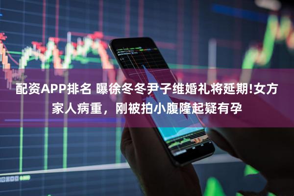 配资APP排名 曝徐冬冬尹子维婚礼将延期!女方家人病重，刚被拍小腹隆起疑有孕