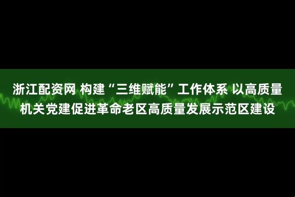 浙江配资网 构建“三维赋能”工作体系 以高质量机关党建促进革命老区高质量发展示范区建设