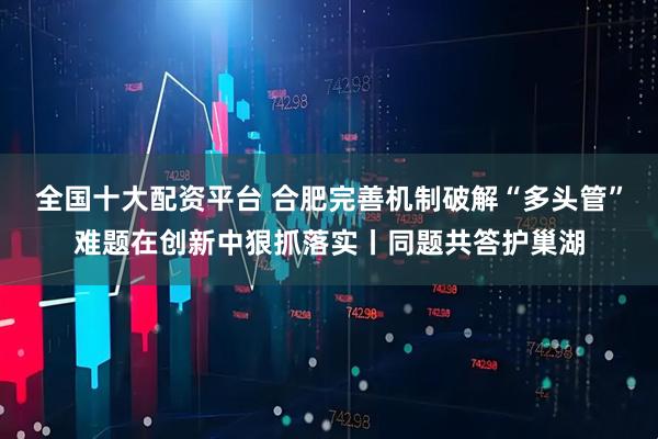 全国十大配资平台 合肥完善机制破解“多头管”难题在创新中狠抓落实丨同题共答护巢湖