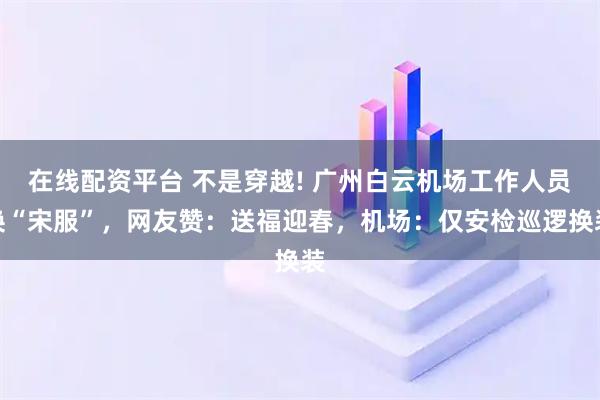 在线配资平台 不是穿越! 广州白云机场工作人员换“宋服”，网友赞：送福迎春，机场：仅安检巡逻换装