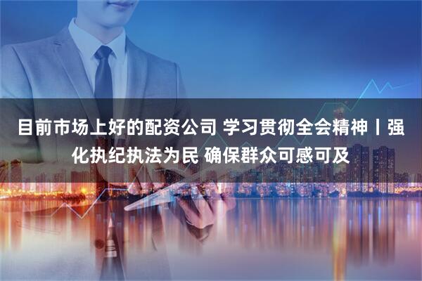 目前市场上好的配资公司 学习贯彻全会精神丨强化执纪执法为民 确保群众可感可及