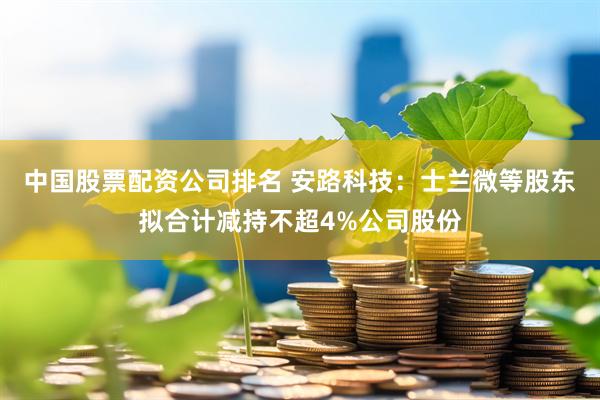 中国股票配资公司排名 安路科技：士兰微等股东拟合计减持不超4%公司股份