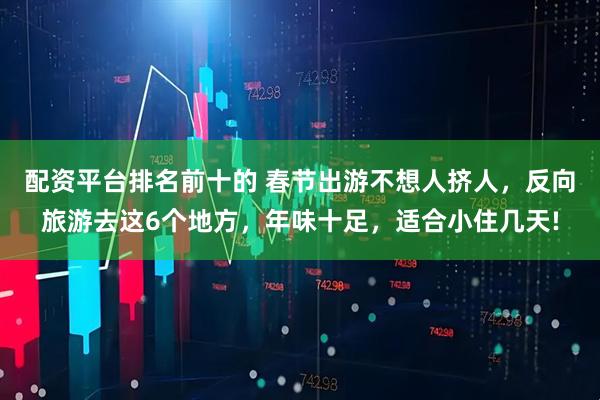 配资平台排名前十的 春节出游不想人挤人，反向旅游去这6个地方，年味十足，适合小住几天!