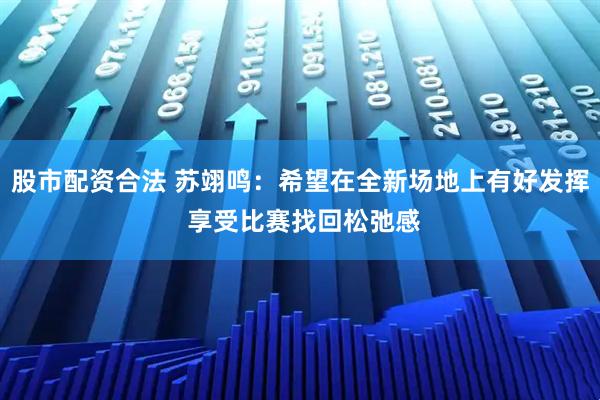 股市配资合法 苏翊鸣：希望在全新场地上有好发挥 享受比赛找回松弛感