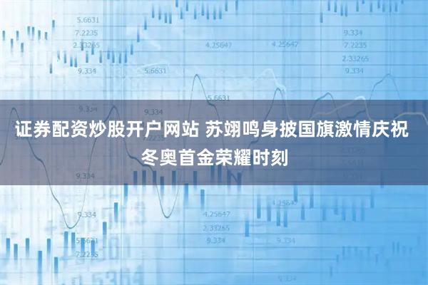 证券配资炒股开户网站 苏翊鸣身披国旗激情庆祝 冬奥首金荣耀时刻
