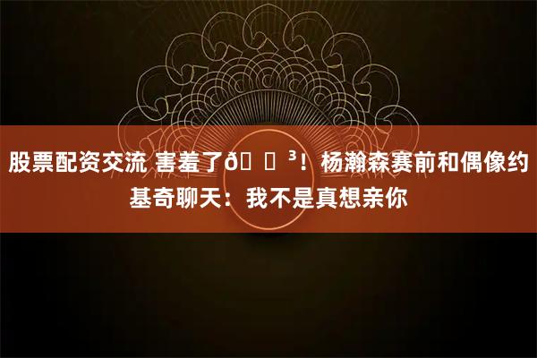 股票配资交流 害羞了😳！杨瀚森赛前和偶像约基奇聊天：我不是真想亲你