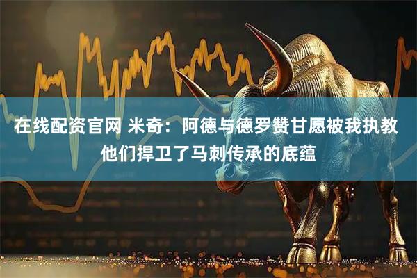 在线配资官网 米奇：阿德与德罗赞甘愿被我执教 他们捍卫了马刺传承的底蕴