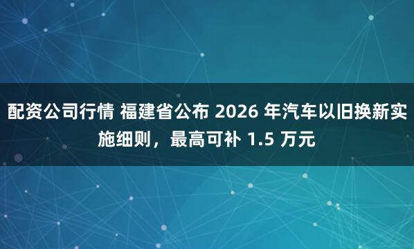 配资公司行情 福建省公布 2026 年汽车以旧换新实施细则，最高可补 1.5 万元