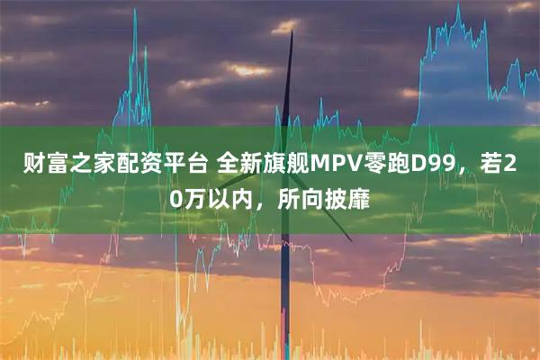 财富之家配资平台 全新旗舰MPV零跑D99，若20万以内，所向披靡