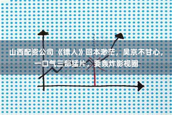 山西配资公司 《镖人》回本渺茫，吴京不甘心，一口气三部猛片，要轰炸影视圈