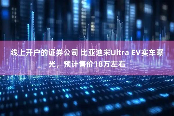 线上开户的证券公司 比亚迪宋Ultra EV实车曝光，预计售价18万左右