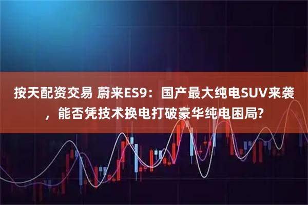 按天配资交易 蔚来ES9：国产最大纯电SUV来袭，能否凭技术换电打破豪华纯电困局?