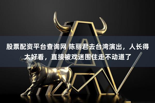 股票配资平台查询网 陈丽君去台湾演出，人长得太好看，直接被戏迷围住走不动道了