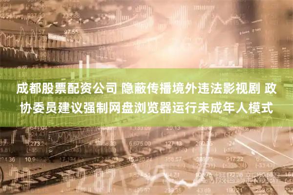 成都股票配资公司 隐蔽传播境外违法影视剧 政协委员建议强制网盘浏览器运行未成年人模式