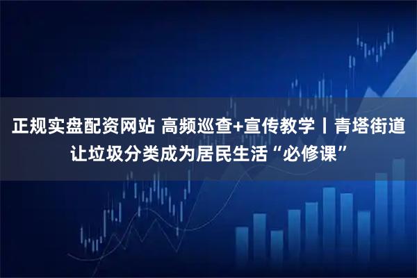 正规实盘配资网站 高频巡查+宣传教学丨青塔街道让垃圾分类成为居民生活“必修课”