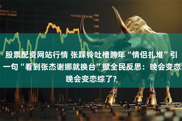 股票配资网站行情 张踩铃吐槽跨年“情侣扎堆”引热议! 一句“看到张杰谢娜就换台”掀全民反思：晚会变恋综了?