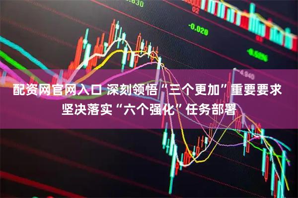 配资网官网入口 深刻领悟“三个更加”重要要求 坚决落实“六个强化”任务部署