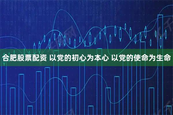 合肥股票配资 以党的初心为本心 以党的使命为生命