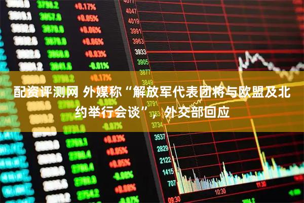 配资评测网 外媒称“解放军代表团将与欧盟及北约举行会谈”，外交部回应